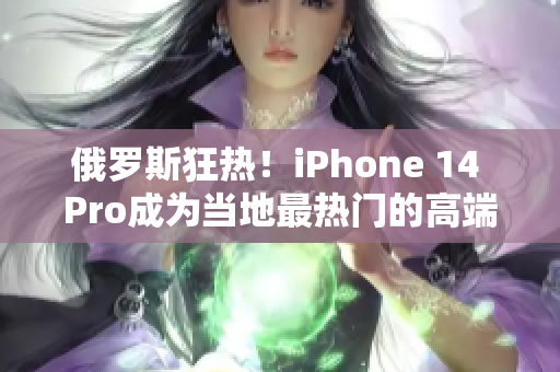 俄罗斯狂热！iPhone 14 Pro成为当地最热门的高端手机