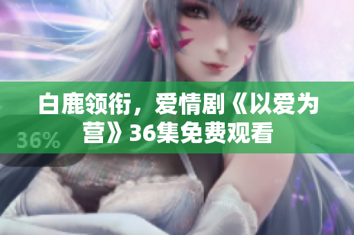 白鹿领衔，爱情剧《以爱为营》36集免费观看