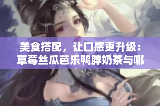 美食搭配，让口感更升级：草莓丝瓜芭乐鸭脖奶茶与哪些食物最搭？