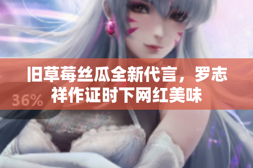 旧草莓丝瓜全新代言，罗志祥作证时下网红美味