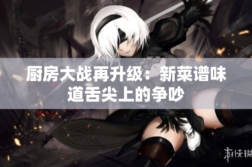 厨房大战再升级：新菜谱味道舌尖上的争吵