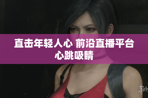 直击年轻人心 前沿直播平台心跳吸睛