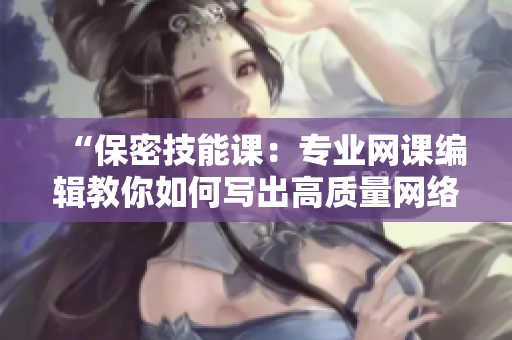 “保密技能课：专业网课编辑教你如何写出高质量网络文章”