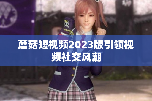 蘑菇短视频2023版引领视频社交风潮