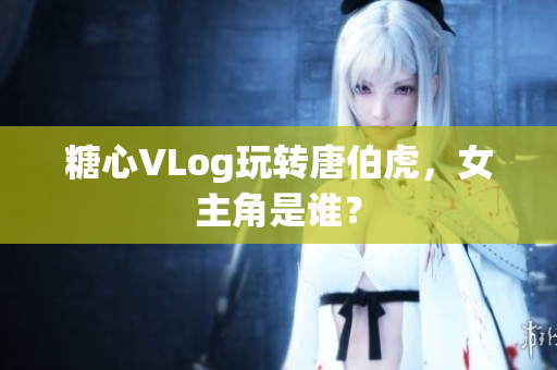 糖心VLog玩转唐伯虎，女主角是谁？