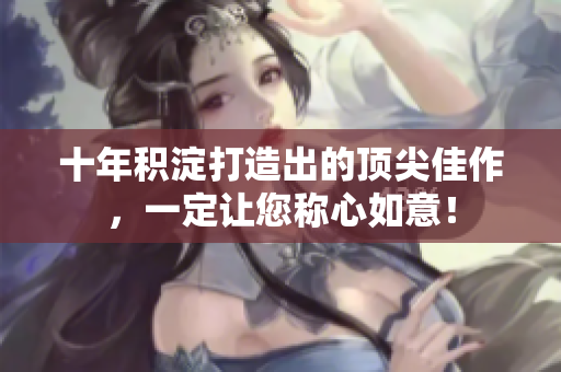十年积淀打造出的顶尖佳作，一定让您称心如意！