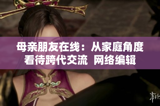 母亲朋友在线：从家庭角度看待跨代交流  网络编辑