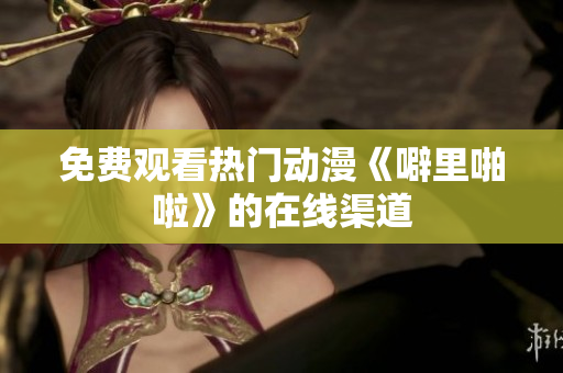 免费观看热门动漫《噼里啪啦》的在线渠道