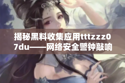 揭秘黑料收集应用tttzzz07du——网络安全警钟敲响