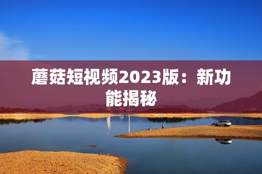蘑菇短视频2023版：新功能揭秘