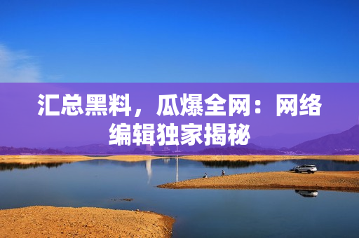 汇总黑料，瓜爆全网：网络编辑独家揭秘