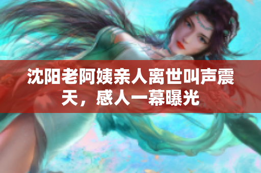 沈阳老阿姨亲人离世叫声震天，感人一幕曝光
