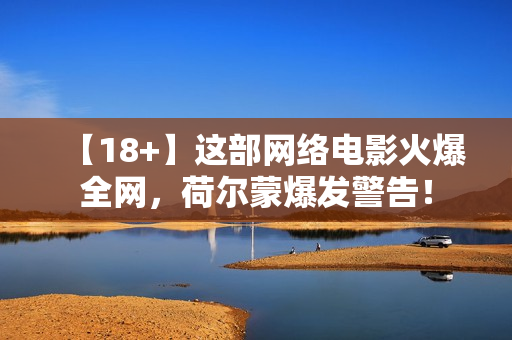 【18+】这部网络电影火爆全网，荷尔蒙爆发警告！