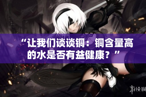 “让我们谈谈铜：铜含量高的水是否有益健康？”