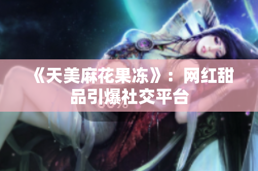 《天美麻花果冻》：网红甜品引爆社交平台