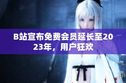B站宣布免费会员延长至2023年，用户狂欢