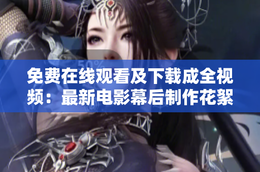 免费在线观看及下载成全视频：最新电影幕后制作花絮！