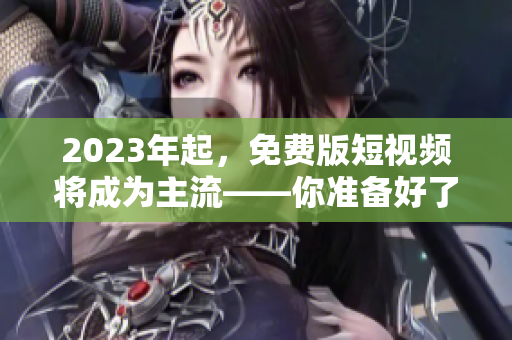 2023年起，免费版短视频将成为主流——你准备好了吗？