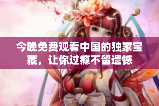 今晚免费观看中国的独家宝藏，让你过瘾不留遗憾