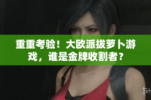 重重考验！大欧派拔萝卜游戏，谁是金牌收割者？