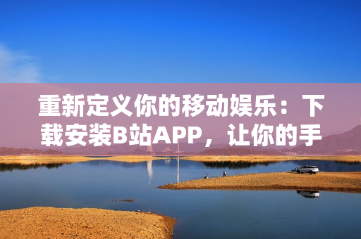 重新定义你的移动娱乐：下载安装B站APP，让你的手机更有趣