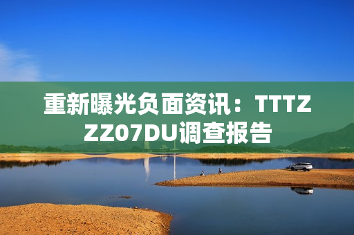 重新曝光负面资讯：TTTZZZ07DU调查报告