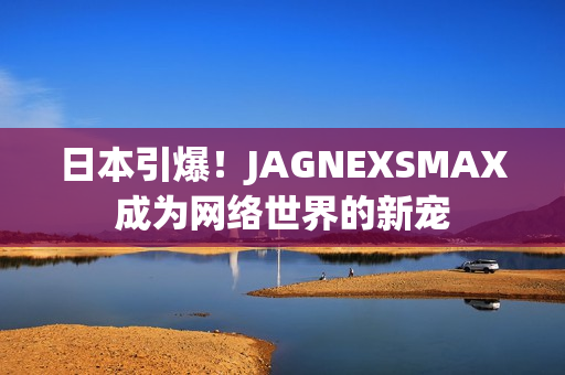 日本引爆！JAGNEXSMAX成为网络世界的新宠