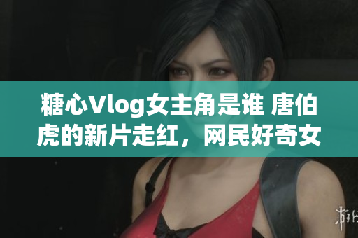 糖心Vlog女主角是谁 唐伯虎的新片走红，网民好奇女主角身份
