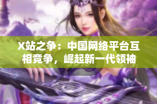 X站之争：中国网络平台互相竞争，崛起新一代领袖