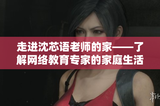 走进沈芯语老师的家——了解网络教育专家的家庭生活
