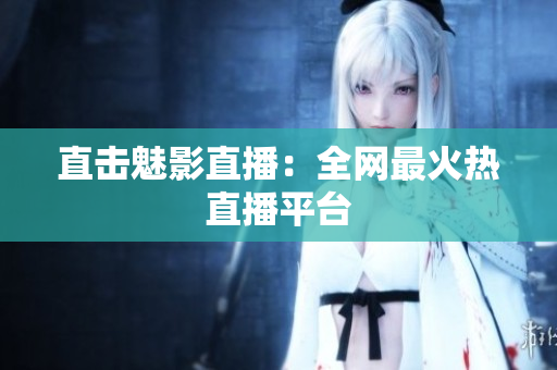 直击魅影直播：全网最火热直播平台