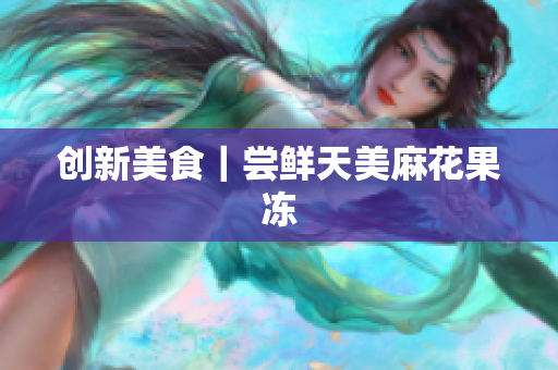 创新美食｜尝鲜天美麻花果冻