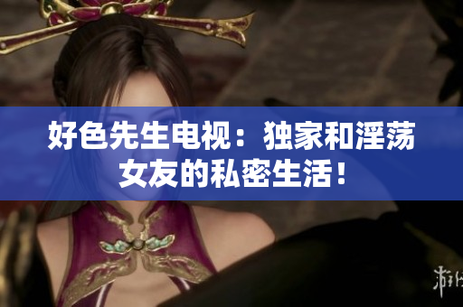 好色先生电视：独家和淫荡女友的私密生活！