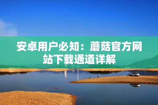 安卓用户必知：蘑菇官方网站下载通道详解