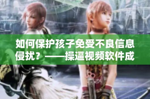 如何保护孩子免受不良信息侵扰？——操逼视频软件成为监管重点