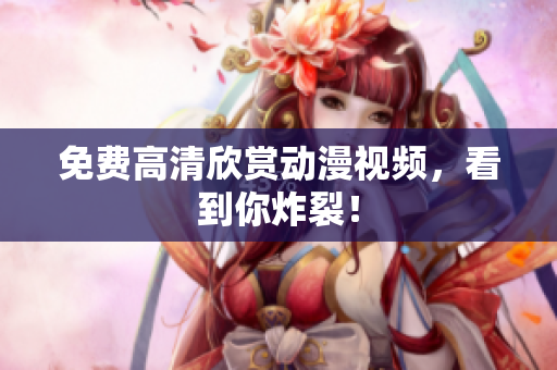 免费高清欣赏动漫视频，看到你炸裂！