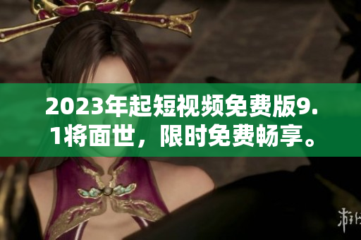 2023年起短视频免费版9.1将面世，限时免费畅享。
