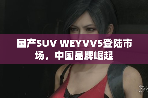 国产SUV WEYVV5登陆市场，中国品牌崛起