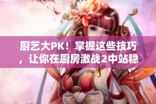 厨艺大PK！掌握这些技巧，让你在厨房激战2中站稳脚跟！