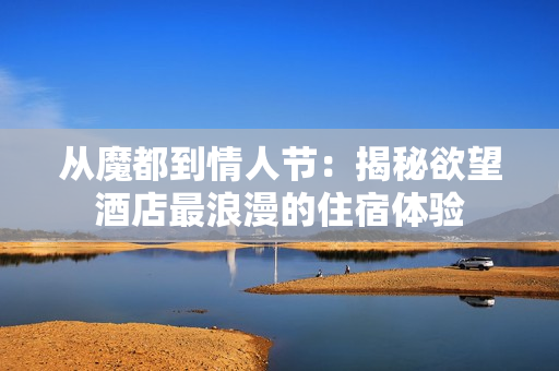 从魔都到情人节：揭秘欲望酒店最浪漫的住宿体验