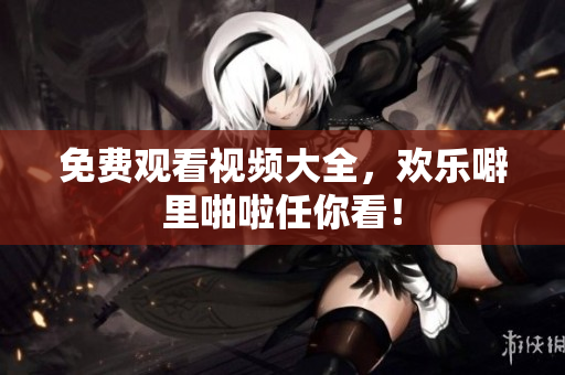 免费观看视频大全，欢乐噼里啪啦任你看！