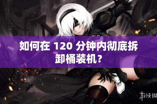 如何在 120 分钟内彻底拆卸桶装机？