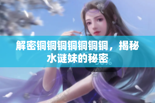 解密铜铜铜铜铜铜铜，揭秘水谜妹的秘密