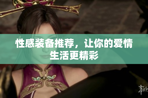 性感装备推荐，让你的爱情生活更精彩