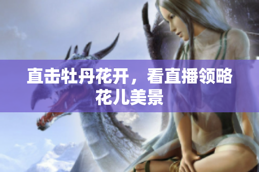 直击牡丹花开，看直播领略花儿美景