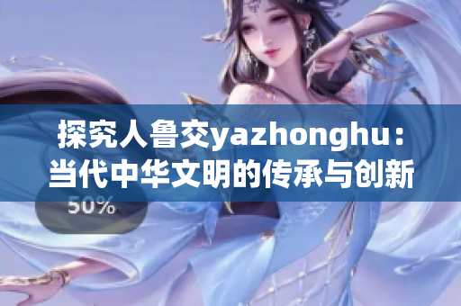 探究人鲁交yazhonghu：当代中华文明的传承与创新