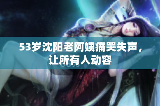 53岁沈阳老阿姨痛哭失声，让所有人动容