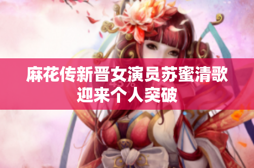 麻花传新晋女演员苏蜜清歌迎来个人突破