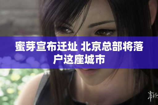 蜜芽宣布迁址 北京总部将落户这座城市