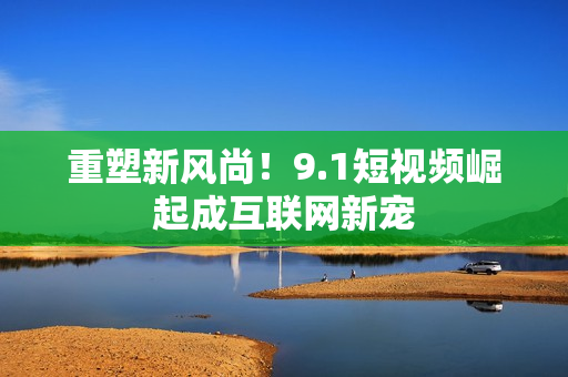 重塑新风尚！9.1短视频崛起成互联网新宠